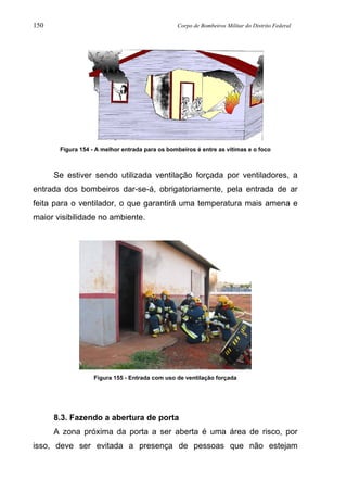 150 Corpo de Bombeiros Militar do Distrito Federal
Figura 154 - A melhor entrada para os bombeiros é entre as vítimas e o foco
Se estiver sendo utilizada ventilação forçada por ventiladores, a
entrada dos bombeiros dar-se-á, obrigatoriamente, pela entrada de ar
feita para o ventilador, o que garantirá uma temperatura mais amena e
maior visibilidade no ambiente.
Figura 155 - Entrada com uso de ventilação forçada
8.3. Fazendo a abertura de porta
A zona próxima da porta a ser aberta é uma área de risco, por
isso, deve ser evitada a presença de pessoas que não estejam
 