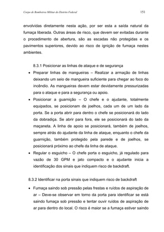 Corpo de Bombeiros Militar do Distrito Federal 151
envolvidas diretamente nesta ação, por ser esta a saída natural da
fumaça liberada. Outras áreas de risco, que devem ser evitadas durante
o procedimento de abertura, são as escadas não protegidas e os
pavimentos superiores, devido ao risco de ignição de fumaça nestes
ambientes.
8.3.1 Posicionar as linhas de ataque e de segurança
• Preparar linhas de mangueiras – Realizar a armação de linhas
deixando um seio de mangueira suficiente para chegar ao foco do
incêndio. As mangueiras devem estar devidamente pressurizadas
para o ataque e para a segurança ou apoio.
• Posicionar a guarnição – O chefe e o ajudante, totalmente
equipados, se posicionam de joelhos, cada um de um lado da
porta. Se a porta abrir para dentro o chefe se posicionará do lado
da dobradiça. Se abrir para fora, ele se posicionará do lado da
maçaneta. A linha de apoio se posicionará, também de joelhos,
sempre atrás do ajudante da linha de ataque, enquanto o chefe da
guarnição, também protegido pela parede e de joelhos, se
posicionará próximo ao chefe da linha de ataque.
• Regular o esguicho – O chefe porta o esguicho, já regulado para
vazão de 30 GPM e jato compacto e o ajudante inicia a
identificação dos sinais que indiquem risco de backdraft.
8.3.2 Identificar na porta sinais que indiquem risco de backdraft
• Fumaça saindo sob pressão pelas frestas e ruídos de aspiração de
ar – Deve-se observar em torno da porta para identificar se está
saindo fumaça sob pressão e tentar ouvir ruídos de aspiração de
ar para dentro do local. O risco é maior se a fumaça estiver saindo
 