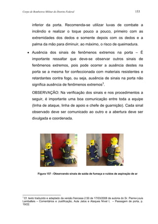 Corpo de Bombeiros Militar do Distrito Federal 153
inferior da porta. Recomenda-se utilizar luvas de combate a
incêndio e realizar o toque pouco a pouco, primeiro com as
extremidades dos dedos e somente depois com os dedos e a
palma da mão para diminuir, ao máximo, o risco de queimadura.
• Ausência dos sinais de fenômenos extremos na porta – É
importante ressaltar que deve-se observar outros sinais de
fenômenos extremos, pois pode ocorrer a ausência destes na
porta se a mesma for confeccionada com materiais resistentes e
retardantes contra fogo, ou seja, ausência de sinais na porta não
significa ausência de fenômenos extremos3
.
OBSERVAÇÃO: Na verificação dos sinais e nos procedimentos a
seguir, é importante uma boa comunicação entre toda a equipe
(linha de ataque, linha de apoio e chefe de guarnição). Cada sinal
observado deve ser comunicado ao outro e a abertura deve ser
divulgada e coordenada.
Figura 157 - Observando sinais de saída de fumaça e ruídos de aspiração de ar
3
Cf. texto traduzido e adaptado da versão francesa 2.50 de 17/03/2008 de autoria do Sr. Pierre-Louis
Lamballais – Comentários e Justificação, Aula Jatos e Ataques Nível I, – Passagem de porta, p.
19/22.
 