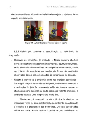 156 Corpo de Bombeiros Militar do Distrito Federal
dentro do ambiente. Quando o chefe finalizar o jato, o ajudante fecha
a porta imediatamente.
Figura 161 - Aplicando jato no interior e fechando a porta
8.3.5 Definir por continuar a estabilização ou pelo inicio da
progressão
• Observar as condições do incêndio – Nesta primeira abertura
deve-se observar se existem chamas visíveis, acúmulo de fumaça,
se há sinais visuais ou audíveis de que possa haver vítimas, sinais
de colapso de estruturas ou quedas de forros. As condições
observadas devem ser comunicadas ao comandante de socorro.
• Repetir a técnica se o ambiente ainda não oferecer segurança –
Se a água lançada no ambiente evaporar, se durante a abertura e
a aplicação do jato for observada saída de fumaça quente ou
chamas na parte superior ou ainda aspiração violenta em baixo, o
ambiente estará a uma temperatura muito alta.
Neste caso, é necessário repetir a técnica de abertura por
mais duas vezes ou até a estabilização do ambiente, possibilitando
a entrada e a progressão dos bombeiros. Ou seja, aplicar jatos
acima da porta, abri-la, aplicar 1 pulso de jato atomizado no
 