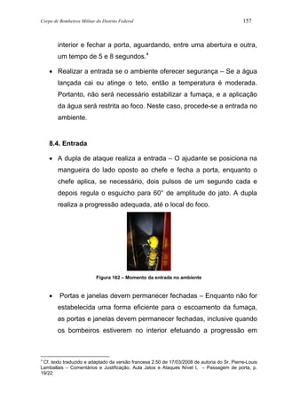 Corpo de Bombeiros Militar do Distrito Federal 157
interior e fechar a porta, aguardando, entre uma abertura e outra,
um tempo de 5 e 8 segundos.4
• Realizar a entrada se o ambiente oferecer segurança – Se a água
lançada cai ou atinge o teto, então a temperatura é moderada.
Portanto, não será necessário estabilizar a fumaça, e a aplicação
da água será restrita ao foco. Neste caso, procede-se a entrada no
ambiente.
8.4. Entrada
• A dupla de ataque realiza a entrada – O ajudante se posiciona na
mangueira do lado oposto ao chefe e fecha a porta, enquanto o
chefe aplica, se necessário, dois pulsos de um segundo cada e
depois regula o esguicho para 60° de amplitude do jato. A dupla
realiza a progressão adequada, até o local do foco.
Figura 162 – Momento da entrada no ambiente
• Portas e janelas devem permanecer fechadas – Enquanto não for
estabelecida uma forma eficiente para o escoamento da fumaça,
as portas e janelas devem permanecer fechadas, inclusive quando
os bombeiros estiverem no interior efetuando a progressão em
4
Cf. texto traduzido e adaptado da versão francesa 2.50 de 17/03/2008 de autoria do Sr. Pierre-Louis
Lamballais – Comentários e Justificação, Aula Jatos e Ataques Nível I, – Passagem de porta, p.
19/22.
 