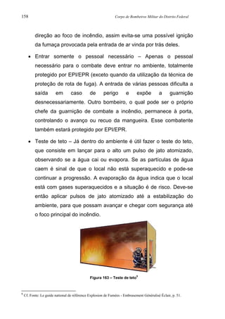 158 Corpo de Bombeiros Militar do Distrito Federal
direção ao foco de incêndio, assim evita-se uma possível ignição
da fumaça provocada pela entrada de ar vinda por trás deles.
• Entrar somente o pessoal necessário – Apenas o pessoal
necessário para o combate deve entrar no ambiente, totalmente
protegido por EPI/EPR (exceto quando da utilização da técnica de
proteção de rota de fuga). A entrada de várias pessoas dificulta a
saída em caso de perigo e expõe a guarnição
desnecessariamente. Outro bombeiro, o qual pode ser o próprio
chefe da guarnição de combate a incêndio, permanece à porta,
controlando o avanço ou recuo da mangueira. Esse combatente
também estará protegido por EPI/EPR.
• Teste de teto – Já dentro do ambiente é útil fazer o teste do teto,
que consiste em lançar para o alto um pulso de jato atomizado,
observando se a água cai ou evapora. Se as partículas de água
caem é sinal de que o local não está superaquecido e pode-se
continuar a progressão. A evaporação da água indica que o local
está com gases superaquecidos e a situação é de risco. Deve-se
então aplicar pulsos de jato atomizado até a estabilização do
ambiente, para que possam avançar e chegar com segurança até
o foco principal do incêndio.
Figura 163 – Teste de teto5
5
Cf. Fonte: Le guide national de référence Explosion de Fumées - Embrasement Généralisé Éclair, p. 51.
 