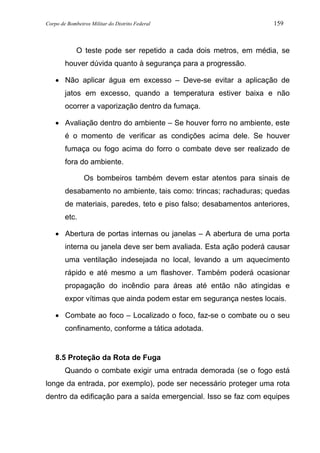 Corpo de Bombeiros Militar do Distrito Federal 159
O teste pode ser repetido a cada dois metros, em média, se
houver dúvida quanto à segurança para a progressão.
• Não aplicar água em excesso – Deve-se evitar a aplicação de
jatos em excesso, quando a temperatura estiver baixa e não
ocorrer a vaporização dentro da fumaça.
• Avaliação dentro do ambiente – Se houver forro no ambiente, este
é o momento de verificar as condições acima dele. Se houver
fumaça ou fogo acima do forro o combate deve ser realizado de
fora do ambiente.
Os bombeiros também devem estar atentos para sinais de
desabamento no ambiente, tais como: trincas; rachaduras; quedas
de materiais, paredes, teto e piso falso; desabamentos anteriores,
etc.
• Abertura de portas internas ou janelas – A abertura de uma porta
interna ou janela deve ser bem avaliada. Esta ação poderá causar
uma ventilação indesejada no local, levando a um aquecimento
rápido e até mesmo a um flashover. Também poderá ocasionar
propagação do incêndio para áreas até então não atingidas e
expor vítimas que ainda podem estar em segurança nestes locais.
• Combate ao foco – Localizado o foco, faz-se o combate ou o seu
confinamento, conforme a tática adotada.
8.5 Proteção da Rota de Fuga
Quando o combate exigir uma entrada demorada (se o fogo está
longe da entrada, por exemplo), pode ser necessário proteger uma rota
dentro da edificação para a saída emergencial. Isso se faz com equipes
 