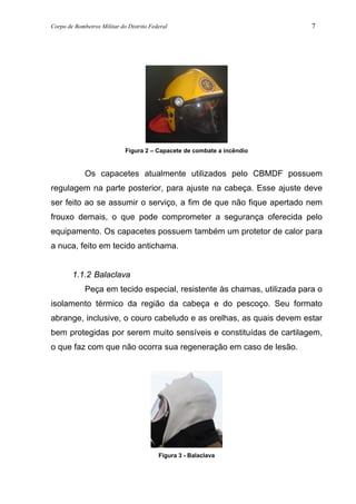 Corpo de Bombeiros Militar do Distrito Federal 7
Figura 2 – Capacete de combate a incêndio
Os capacetes atualmente utilizados pelo CBMDF possuem
regulagem na parte posterior, para ajuste na cabeça. Esse ajuste deve
ser feito ao se assumir o serviço, a fim de que não fique apertado nem
frouxo demais, o que pode comprometer a segurança oferecida pelo
equipamento. Os capacetes possuem também um protetor de calor para
a nuca, feito em tecido antichama.
1.1.2 Balaclava
Peça em tecido especial, resistente às chamas, utilizada para o
isolamento térmico da região da cabeça e do pescoço. Seu formato
abrange, inclusive, o couro cabeludo e as orelhas, as quais devem estar
bem protegidas por serem muito sensíveis e constituídas de cartilagem,
o que faz com que não ocorra sua regeneração em caso de lesão.
Figura 3 - Balaclava
 