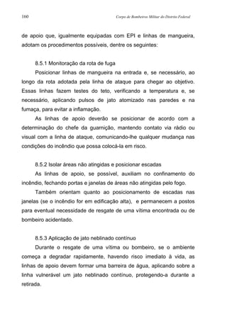 160 Corpo de Bombeiros Militar do Distrito Federal
de apoio que, igualmente equipadas com EPI e linhas de mangueira,
adotam os procedimentos possíveis, dentre os seguintes:
8.5.1 Monitoração da rota de fuga
Posicionar linhas de mangueira na entrada e, se necessário, ao
longo da rota adotada pela linha de ataque para chegar ao objetivo.
Essas linhas fazem testes do teto, verificando a temperatura e, se
necessário, aplicando pulsos de jato atomizado nas paredes e na
fumaça, para evitar a inflamação.
As linhas de apoio deverão se posicionar de acordo com a
determinação do chefe da guarnição, mantendo contato via rádio ou
visual com a linha de ataque, comunicando-lhe qualquer mudança nas
condições do incêndio que possa colocá-la em risco.
8.5.2 Isolar áreas não atingidas e posicionar escadas
As linhas de apoio, se possível, auxiliam no confinamento do
incêndio, fechando portas e janelas de áreas não atingidas pelo fogo.
Também orientam quanto ao posicionamento de escadas nas
janelas (se o incêndio for em edificação alta), e permanecem a postos
para eventual necessidade de resgate de uma vítima encontrada ou de
bombeiro acidentado.
8.5.3 Aplicação de jato neblinado contínuo
Durante o resgate de uma vítima ou bombeiro, se o ambiente
começa a degradar rapidamente, havendo risco imediato à vida, as
linhas de apoio devem formar uma barreira de água, aplicando sobre a
linha vulnerável um jato neblinado contínuo, protegendo-a durante a
retirada.
 