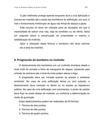 Corpo de Bombeiros Militar do Distrito Federal 161
O jato neblinado protege apenas enquanto dura a sua aplicação e
precisa ser mantido até a saída dos bombeiros da edificação, por isso, é
vital o fornecimento ininterrupto de água nas linhas de ataque e apoio.
Este recurso só deve ser utilizado para as situações em que a
necessidade de salvar uma vida, seja do bombeiro ou da vítima, deixa
em segundo plano a preservação da propriedade e mesmo a
estabilização do incêndio.
Após a utilização desta técnica o bombeiro não deve retornar
molhado à área do incêndio.
9. Progressão do bombeiro no incêndio
O deslocamento dos bombeiros em um incêndio acontece desde o
local onde foi armada a linha de mangueira de ataque, passando pela
entrada da estrutura até o local de onde podem atacar o fogo.
A progressão deve ser iniciada quando se acessa o ambiente
sinistrado. No caso de uma edificação térrea ou com subsolo, o
deslocamento deve começar no térreo ou no acesso ao logradouro
público. No caso de uma edificação com pavimentos, o ponto de partida
deve ficar no andar abaixo do incêndio, ou conforme a determinação do
chefe de guarnição.
Estes deslocamentos podem ser realizados de 03 formas:
1- Técnica de dois pontos;
2- Técnica de três pontos;
3- Técnica de quatro pontos;
 
