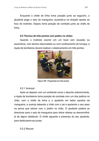 Corpo de Bombeiros Militar do Distrito Federal 163
Enquanto o chefe de linha toma posição junto ao esguicho, o
ajudante pega o seio da mangueira, puxando-a na direção oposta ao
foco de incêndio. Depois toma posição de combate junto ao chefe de
linha.
9.2 Técnica de três pontos (um joelho no chão):
Quando o incêndio ocorrer em um local com escadas ou
escombros, com terreno desnivelado ou com confinamento de fumaça, a
dupla de bombeiros deverá realizar o deslocamento em três pontos.
Figura 166 - Progressão em três pontos
9.2.1 Avançar:
Após se deparar com um ambiente como o descrito anteriormente,
a dupla de bombeiros toma posição de combate com um dos joelhos no
chão, com o chefe de linha e o ajudante em lados opostos da
mangueira, e avança tateando o chão com o pé e apoiando o seu peso
na perna que estiver com o joelho no chão. O ajudante poderá se
direcionar para o seio da mangueira para retirar dobras ou desvencilhá-
la de algum obstáculo. O chefe aguarda a presença do seu ajudante,
para deslocarem-se juntos.
9.2.2 Recuar:
 