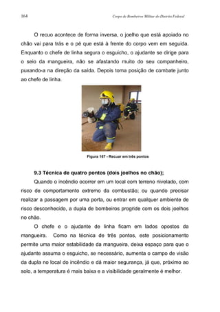 164 Corpo de Bombeiros Militar do Distrito Federal
O recuo acontece de forma inversa, o joelho que está apoiado no
chão vai para trás e o pé que está à frente do corpo vem em seguida.
Enquanto o chefe de linha segura o esguicho, o ajudante se dirige para
o seio da mangueira, não se afastando muito do seu companheiro,
puxando-a na direção da saída. Depois toma posição de combate junto
ao chefe de linha.
Figura 167 - Recuar em três pontos
9.3 Técnica de quatro pontos (dois joelhos no chão);
Quando o incêndio ocorrer em um local com terreno nivelado, com
risco de comportamento extremo da combustão; ou quando precisar
realizar a passagem por uma porta, ou entrar em qualquer ambiente de
risco desconhecido, a dupla de bombeiros progride com os dois joelhos
no chão.
O chefe e o ajudante de linha ficam em lados opostos da
mangueira. Como na técnica de três pontos, este posicionamento
permite uma maior estabilidade da mangueira, deixa espaço para que o
ajudante assuma o esguicho, se necessário, aumenta o campo de visão
da dupla no local do incêndio e dá maior segurança, já que, próximo ao
solo, a temperatura é mais baixa e a visibilidade geralmente é melhor.
 