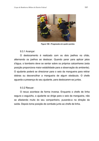 Corpo de Bombeiros Militar do Distrito Federal 165
Figura 168 - Progressão em quatro pontos
9.3.1 Avançar:
O deslocamento é realizado com os dois joelhos no chão,
alternando os joelhos ao deslocar. Quando parar para aplicar jatos
d’água, o bombeiro deve se sentar sobre os próprios calcanhares (esta
posição proporciona maior estabilidade para a observação do ambiente).
O ajudante poderá se direcionar para o seio da mangueira para retirar
dobras ou desvencilhar a mangueira de algum obstáculo. O chefe
aguarda a presença do seu ajudante, para deslocarem-se juntos.
9.3.2 Recuar:
O recuo acontece de forma inversa. Enquanto o chefe de linha
segura o esguicho, o ajudante se dirige para o seio da mangueira, não
se afastando muito do seu companheiro, puxando-a na direção da
saída. Depois toma posição de combate junto ao chefe de linha.
 