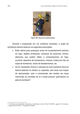 166 Corpo de Bombeiros Militar do Distrito Federal
Figura 169 - Recuo em quatro pontos
Durante a progressão em um ambiente sinistrado, a dupla de
bombeiros deverá observar as seguintes prescrições:
• Estar atento para quaisquer sinais de comportamento extremo
do fogo, objetos pirolisando, presença de possíveis vítimas,
aberturas que podem afetar o comportamento do fogo,
aumento repentino de temperatura, chamas vindas por trás da
dupla de bombeiros, sinais de desabamentos, etc.
• Se for necessário chamar a atenção do outro bombeiro deve-se
fazê-lo batendo no cilindro ou capacete, sem tocar nas roupas
de aproximação, pois a compressão dos tecidos da roupa
interrompe as camadas de ar e pode produzir queimadura na
pele do bombeiro6
.
6
- Cf. Pierre-Louis Lamballais, Comentários e Jusitficação, versão 2.50 de 17/03/2008 – página 7/22. Aula Jatos
e Ataques Nível I, Parte C – Progressão e Proteção
 