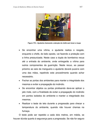 Corpo de Bombeiros Militar do Distrito Federal 167
Figura 170 – Ajudante chamando a atenção do chefe sem tocar a roupa
• Se encontrar uma vítima, o ajudante realiza o resgate,
enquanto o chefe, do lado oposto, vai fazendo a proteção com
a linha pressurizada. Neste caso a dupla de bombeiros recua
até a entrada do ambiente, onde entregarão a vítima para
outros componentes da guarnição. Neste recuo, ao passar
próximo ao seio da mangueira o ajudante deverá puxá-lo com
uma das mãos, repetindo este procedimento quando achar
necessário.
• Fechar as portas dos ambientes para manter a integridade dos
mesmos e evitar a propagação do incêndio.
• Se encontrar objetos ou portas pirolisando deve-se aplicar o
jato mole, com a finalidade de evitar a propagação do incêndio
em pontos isolados do ambiente e manter a integridade dos
mesmos.
• Realizar o teste de teto durante a progressão para checar a
temperatura do ambiente, quando não houver chamas na
fumaça.
O teste pode ser repetido a cada dois metros, em média, se
houver dúvida quanto à segurança para a progressão. Se não for seguro
 