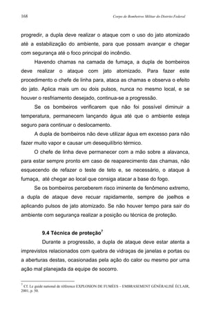 168 Corpo de Bombeiros Militar do Distrito Federal
progredir, a dupla deve realizar o ataque com o uso do jato atomizado
até a estabilização do ambiente, para que possam avançar e chegar
com segurança até o foco principal do incêndio.
Havendo chamas na camada de fumaça, a dupla de bombeiros
deve realizar o ataque com jato atomizado. Para fazer este
procedimento o chefe de linha para, ataca as chamas e observa o efeito
do jato. Aplica mais um ou dois pulsos, nunca no mesmo local, e se
houver o resfriamento desejado, continua-se a progressão.
Se os bombeiros verificarem que não foi possível diminuir a
temperatura, permanecem lançando água até que o ambiente esteja
seguro para continuar o deslocamento.
A dupla de bombeiros não deve utilizar água em excesso para não
fazer muito vapor e causar um desequilíbrio térmico.
O chefe de linha deve permanecer com a mão sobre a alavanca,
para estar sempre pronto em caso de reaparecimento das chamas, não
esquecendo de refazer o teste de teto e, se necessário, o ataque à
fumaça, até chegar ao local que consiga atacar a base do fogo.
Se os bombeiros perceberem risco iminente de fenômeno extremo,
a dupla de ataque deve recuar rapidamente, sempre de joelhos e
aplicando pulsos de jato atomizado. Se não houver tempo para sair do
ambiente com segurança realizar a posição ou técnica de proteção.
9.4 Técnica de proteção7
Durante a progressão, a dupla de ataque deve estar atenta a
imprevistos relacionados com quebra de vidraças de janelas e portas ou
a aberturas destas, ocasionadas pela ação do calor ou mesmo por uma
ação mal planejada da equipe de socorro.
7
Cf. Le guide national de référence EXPLOSION DE FUMÉES – EMBRASEMENT GÉNÉRALISÉ ÉCLAIR,
2001, p. 50.
 