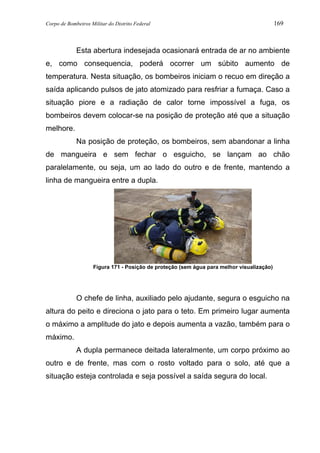 Corpo de Bombeiros Militar do Distrito Federal 169
Esta abertura indesejada ocasionará entrada de ar no ambiente
e, como consequencia, poderá ocorrer um súbito aumento de
temperatura. Nesta situação, os bombeiros iniciam o recuo em direção a
saída aplicando pulsos de jato atomizado para resfriar a fumaça. Caso a
situação piore e a radiação de calor torne impossível a fuga, os
bombeiros devem colocar-se na posição de proteção até que a situação
melhore.
Na posição de proteção, os bombeiros, sem abandonar a linha
de mangueira e sem fechar o esguicho, se lançam ao chão
paralelamente, ou seja, um ao lado do outro e de frente, mantendo a
linha de mangueira entre a dupla.
Figura 171 - Posição de proteção (sem água para melhor visualização)
O chefe de linha, auxiliado pelo ajudante, segura o esguicho na
altura do peito e direciona o jato para o teto. Em primeiro lugar aumenta
o máximo a amplitude do jato e depois aumenta a vazão, também para o
máximo.
A dupla permanece deitada lateralmente, um corpo próximo ao
outro e de frente, mas com o rosto voltado para o solo, até que a
situação esteja controlada e seja possível a saída segura do local.
 