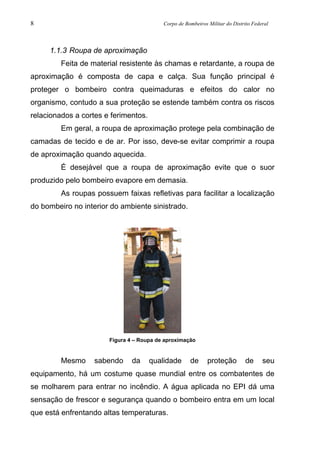 8 Corpo de Bombeiros Militar do Distrito Federal
1.1.3 Roupa de aproximação
Feita de material resistente às chamas e retardante, a roupa de
aproximação é composta de capa e calça. Sua função principal é
proteger o bombeiro contra queimaduras e efeitos do calor no
organismo, contudo a sua proteção se estende também contra os riscos
relacionados a cortes e ferimentos.
Em geral, a roupa de aproximação protege pela combinação de
camadas de tecido e de ar. Por isso, deve-se evitar comprimir a roupa
de aproximação quando aquecida.
É desejável que a roupa de aproximação evite que o suor
produzido pelo bombeiro evapore em demasia.
As roupas possuem faixas refletivas para facilitar a localização
do bombeiro no interior do ambiente sinistrado.
Figura 4 – Roupa de aproximação
Mesmo sabendo da qualidade de proteção de seu
equipamento, há um costume quase mundial entre os combatentes de
se molharem para entrar no incêndio. A água aplicada no EPI dá uma
sensação de frescor e segurança quando o bombeiro entra em um local
que está enfrentando altas temperaturas.
 