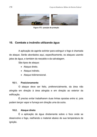 170 Corpo de Bombeiros Militar do Distrito Federal
Figura 172 - posição de proteção
10. Combate a incêndio utilizando água
A aplicação de agente extintor para extinguir o fogo é chamada
de ataque. Serão abordados aqui, especificamente, os ataques usando
jatos de água, e também do rescaldo e da salvatagem.
São tipos de ataque:
• Ataque direto.
• Ataque indireto.
• Ataque tridimensional.
10.1. Posicionamento
O ataque deve ser feito, preferencialmente, da área não
atingida em direção à área atingida e em direção ao exterior da
edificação.
É preciso evitar trabalharem duas linhas opostas entre si, pois
podem lançar vapor e fumaça em direção uma da outra.
10.2. Ataque direto
É a aplicação de água diretamente sobre o foco onde se
desenvolve o fogo, resfriando o material abaixo de sua temperatura de
ignição.
 