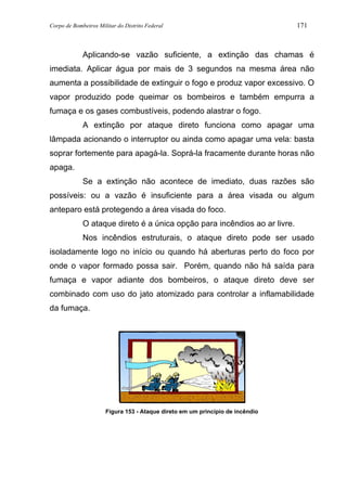 Corpo de Bombeiros Militar do Distrito Federal 171
Aplicando-se vazão suficiente, a extinção das chamas é
imediata. Aplicar água por mais de 3 segundos na mesma área não
aumenta a possibilidade de extinguir o fogo e produz vapor excessivo. O
vapor produzido pode queimar os bombeiros e também empurra a
fumaça e os gases combustíveis, podendo alastrar o fogo.
A extinção por ataque direto funciona como apagar uma
lâmpada acionando o interruptor ou ainda como apagar uma vela: basta
soprar fortemente para apagá-la. Soprá-la fracamente durante horas não
apaga.
Se a extinção não acontece de imediato, duas razões são
possíveis: ou a vazão é insuficiente para a área visada ou algum
anteparo está protegendo a área visada do foco.
O ataque direto é a única opção para incêndios ao ar livre.
Nos incêndios estruturais, o ataque direto pode ser usado
isoladamente logo no início ou quando há aberturas perto do foco por
onde o vapor formado possa sair. Porém, quando não há saída para
fumaça e vapor adiante dos bombeiros, o ataque direto deve ser
combinado com uso do jato atomizado para controlar a inflamabilidade
da fumaça.
Figura 153 - Ataque direto em um princípio de incêndio
 