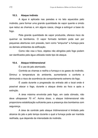 172 Corpo de Bombeiros Militar do Distrito Federal
10.3. Ataque indireto
A água é aplicada nas paredes e no teto aquecidos pelo
incêndio, para formar uma grande quantidade de vapor quente e úmido
que reduz as chamas e, em alguns casos, chega a extinguir a base do
fogo.
Pela grande quantidade de vapor produzida, oferece risco de
queimar os bombeiros. O vapor formado também pode sair por
pequenas aberturas com pressão, bem como "empurrar" a fumaça para
os demais ambientes da edificação.
Como não visa o foco, objetos não atingidos pelo fogo podem
ser danificados pela água utilizada neste tipo de ataque.
10.4. Ataque tridimensional
É o uso do jato atomizado.
Controla as chamas e resfria a fumaça e os gases do incêndio.
Diminui a temperatura do ambiente, aumentando o conforto e
diminuindo o risco de ocorrência de comportamento extremo do fogo.
É usado durante a progressão da entrada até o local onde é
possível atacar o fogo, durante o ataque direto ao foco e após a
extinção.
A área máxima envolvida pelo fogo, em cada cômodo, não
deve ultrapassar 70 m2
. Acima disso, o ataque tridimensional não
proporciona estabilização suficiente para a presença dos bombeiros com
segurança.
A área de controle pelo ataque tridimensional é limitada pelo
alcance do jato e pelo tempo durante o qual a fumaça pode ser mantida
resfriada, que depende da intensidade do incêndio.
 