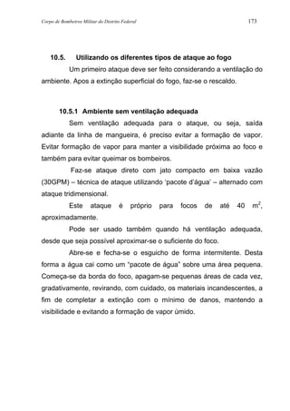 Corpo de Bombeiros Militar do Distrito Federal 173
10.5. Utilizando os diferentes tipos de ataque ao fogo
Um primeiro ataque deve ser feito considerando a ventilação do
ambiente. Apos a extinção superficial do fogo, faz-se o rescaldo.
10.5.1 Ambiente sem ventilação adequada
Sem ventilação adequada para o ataque, ou seja, saída
adiante da linha de mangueira, é preciso evitar a formação de vapor.
Evitar formação de vapor para manter a visibilidade próxima ao foco e
também para evitar queimar os bombeiros.
Faz-se ataque direto com jato compacto em baixa vazão
(30GPM) – técnica de ataque utilizando ‘pacote d’água’ – alternado com
ataque tridimensional.
Este ataque é próprio para focos de até 40 m2
,
aproximadamente.
Pode ser usado também quando há ventilação adequada,
desde que seja possível aproximar-se o suficiente do foco.
Abre-se e fecha-se o esguicho de forma intermitente. Desta
forma a água cai como um “pacote de água” sobre uma área pequena.
Começa-se da borda do foco, apagam-se pequenas áreas de cada vez,
gradativamente, revirando, com cuidado, os materiais incandescentes, a
fim de completar a extinção com o mínimo de danos, mantendo a
visibilidade e evitando a formação de vapor úmido.
 