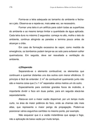 176 Corpo de Bombeiros Militar do Distrito Federal
Forma-se a letra adequada ao tamanho do ambiente e fecha-
se o jato. Observa-se e repete-se, mais uma vez, se necessário.
Formar uma letra é um artifício para cobrir todas as superfícies
do ambiente e ao mesmo tempo limitar a quantidade de água aplicada.
Cada letra dura no máximo 2 segundos: começa no alto, molha o teto do
ambiente, continua atingindo as paredes e termina pouco antes de
alcançar o chão.
Em caso de formação excessiva de vapor, como medida de
emergência, os bombeiros podem lançar-se ao solo para evitarem sofrer
queimaduras. Em seguida, deve ser reavaliada a ventilação do
ambiente.
c)Dispersão
Separando-se o elemento combustível, os elementos que
continuam a queimar distantes uns dos outros com menor eficiência. O
princípio é fácil de entender: 2 m2
de combustível queimando junto não
são a mesma coisa que 2 x 1 m2
separados vários metros um do outro.
Especialmente para controlar grandes focos de incêndio, é
importante dividir o foco em duas partes, para em seguida atacá-las
separadamente.
Ataca-se com a maior vazão disponível, por um tempo muito
curto, na área de maior potência do foco, onde as chamas são mais
altas, que representa o maior perigo de propagação. Podem-se
posicionar vários esguichos canhões no mesmo ponto, por exemplo.
Não esquecer que é a vazão instantânea que apaga o fogo,
não a aplicação de baixa vazão por muito tempo.
 