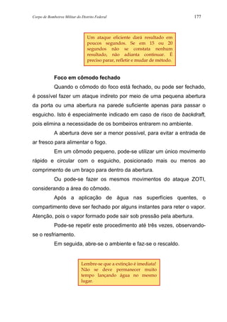 Corpo de Bombeiros Militar do Distrito Federal 177
Foco em cômodo fechado
Quando o cômodo do foco está fechado, ou pode ser fechado,
é possível fazer um ataque indireto por meio de uma pequena abertura
da porta ou uma abertura na parede suficiente apenas para passar o
esguicho. Isto é especialmente indicado em caso de risco de backdraft,
pois elimina a necessidade de os bombeiros entrarem no ambiente.
A abertura deve ser a menor possível, para evitar a entrada de
ar fresco para alimentar o fogo.
Em um cômodo pequeno, pode-se utilizar um único movimento
rápido e circular com o esguicho, posicionado mais ou menos ao
comprimento de um braço para dentro da abertura.
Ou pode-se fazer os mesmos movimentos do ataque ZOTI,
considerando a área do cômodo.
Após a aplicação de água nas superfícies quentes, o
compartimento deve ser fechado por alguns instantes para reter o vapor.
Atenção, pois o vapor formado pode sair sob pressão pela abertura.
Pode-se repetir este procedimento até três vezes, observando-
se o resfriamento.
Em seguida, abre-se o ambiente e faz-se o rescaldo.
Lembre-se que a extinção é imediata!
Não se deve permanecer muito
tempo lançando água no mesmo
lugar.
Um ataque eficiente dará resultado em
poucos segundos. Se em 15 ou 20
segundos não se constata nenhum
resultado, não adianta continuar. É
preciso parar, refletir e mudar de método.
 