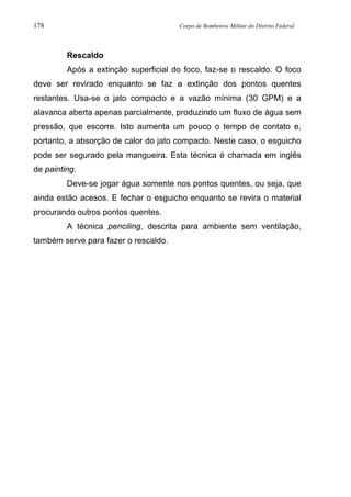178 Corpo de Bombeiros Militar do Distrito Federal
Rescaldo
Após a extinção superficial do foco, faz-se o rescaldo. O foco
deve ser revirado enquanto se faz a extinção dos pontos quentes
restantes. Usa-se o jato compacto e a vazão mínima (30 GPM) e a
alavanca aberta apenas parcialmente, produzindo um fluxo de água sem
pressão, que escorre. Isto aumenta um pouco o tempo de contato e,
portanto, a absorção de calor do jato compacto. Neste caso, o esguicho
pode ser segurado pela mangueira. Esta técnica é chamada em inglês
de painting.
Deve-se jogar água somente nos pontos quentes, ou seja, que
ainda estão acesos. E fechar o esguicho enquanto se revira o material
procurando outros pontos quentes.
A técnica penciling, descrita para ambiente sem ventilação,
também serve para fazer o rescaldo.
 