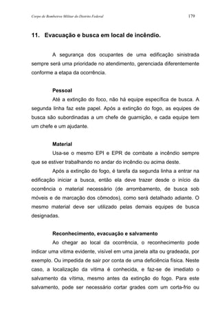 Corpo de Bombeiros Militar do Distrito Federal 179
11. Evacuação e busca em local de incêndio.
A segurança dos ocupantes de uma edificação sinistrada
sempre será uma prioridade no atendimento, gerenciada diferentemente
conforme a etapa da ocorrência.
Pessoal
Até a extinção do foco, não há equipe específica de busca. A
segunda linha faz este papel. Após a extinção do fogo, as equipes de
busca são subordinadas a um chefe de guarnição, e cada equipe tem
um chefe e um ajudante.
Material
Usa-se o mesmo EPI e EPR de combate a incêndio sempre
que se estiver trabalhando no andar do incêndio ou acima deste.
Após a extinção do fogo, é tarefa da segunda linha a entrar na
edificação iniciar a busca, então ela deve trazer desde o início da
ocorrência o material necessário (de arrombamento, de busca sob
móveis e de marcação dos cômodos), como será detalhado adiante. O
mesmo material deve ser utilizado pelas demais equipes de busca
designadas.
Reconhecimento, evacuação e salvamento
Ao chegar ao local da ocorrência, o reconhecimento pode
indicar uma vitima evidente, visível em uma janela alta ou gradeada, por
exemplo. Ou impedida de sair por conta de uma deficiência física. Neste
caso, a localização da vitima é conhecida, e faz-se de imediato o
salvamento da vítima, mesmo antes da extinção do fogo. Para este
salvamento, pode ser necessário cortar grades com um corta-frio ou
 
