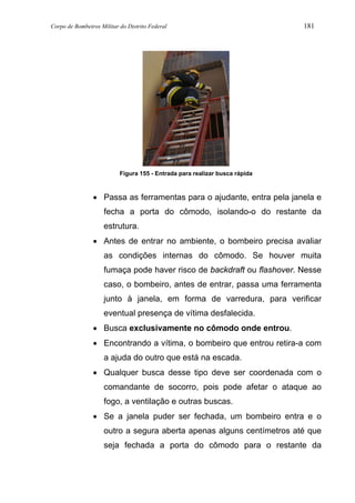 Corpo de Bombeiros Militar do Distrito Federal 181
Figura 155 - Entrada para realizar busca rápida
• Passa as ferramentas para o ajudante, entra pela janela e
fecha a porta do cômodo, isolando-o do restante da
estrutura.
• Antes de entrar no ambiente, o bombeiro precisa avaliar
as condições internas do cômodo. Se houver muita
fumaça pode haver risco de backdraft ou flashover. Nesse
caso, o bombeiro, antes de entrar, passa uma ferramenta
junto à janela, em forma de varredura, para verificar
eventual presença de vítima desfalecida.
• Busca exclusivamente no cômodo onde entrou.
• Encontrando a vítima, o bombeiro que entrou retira-a com
a ajuda do outro que está na escada.
• Qualquer busca desse tipo deve ser coordenada com o
comandante de socorro, pois pode afetar o ataque ao
fogo, a ventilação e outras buscas.
• Se a janela puder ser fechada, um bombeiro entra e o
outro a segura aberta apenas alguns centímetros até que
seja fechada a porta do cômodo para o restante da
 