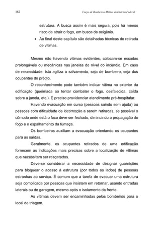 182 Corpo de Bombeiros Militar do Distrito Federal
estrutura. A busca assim é mais segura, pois há menos
risco de atrair o fogo, em busca de oxigênio.
• Ao final deste capítulo são detalhadas técnicas de retirada
de vitimas.
Mesmo não havendo vitimas evidentes, colocam-se escadas
prolongáveis ou mecânicas nas janelas do nível do incêndio. Em caso
de necessidade, isto agiliza o salvamento, seja de bombeiro, seja dos
ocupantes do prédio.
O reconhecimento pode também indicar vitima no exterior da
edificação (queimada ao tentar combater o fogo, desfalecida, caída
sobre a janela, etc.). É preciso providenciar atendimento pré-hospitalar.
Havendo evacuação em curso (pessoas saindo sem ajuda) ou
pessoas com dificuldade de locomoção a serem retiradas, se possível o
cômodo onde está o foco deve ser fechado, diminuindo a propagação do
fogo e o espalhamento da fumaça.
Os bombeiros auxiliam a evacuação orientando os ocupantes
para as saídas.
Geralmente, os ocupantes retirados de uma edificação
fornecem as indicações mais precisas sobre a localização de vítimas
que necessitam ser resgatados.
Deve-se considerar a necessidade de designar guarnições
para bloquear o acesso à estrutura (por todos os lados) de pessoas
estranhas ao serviço. É comum que a tarefa de evacuar uma estrutura
seja complicada por pessoas que insistem em retornar, usando entradas
laterais ou de garagem, mesmo após o isolamento da frente.
As vítimas devem ser encaminhadas pelos bombeiros para o
local de triagem.
 
