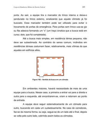 Corpo de Bombeiros Militar do Distrito Federal 185
porta. Ao sair, a equipe tira o marcador do trinco interno e deixa-o
pendurado no trinco externo, sinalizando que aquele cômodo já foi
buscado. Esse marcador também pode ser utilizado para evitar o
travamento de portas de emergência. Para portas sem trinco usa-se giz
ou fita adesiva formando um “x” (um traço sinaliza que a busca está em
curso; dois, que foi completada).
Até a busca mais simples, em residência térrea pequena, não
deve ser subestimada. Ao contrário do senso comum, incêndios em
residências térreas costumam fazer, relativamente, mais vítimas do que
aqueles em edifícios altos.
Entrada
Figura 156 – Sentido da busca em um cômodo
Em ambientes maiores, haverá necessidade de mais de uma
equipe para a busca. Nesse caso, a primeira a entrar vai para a direita e
outra para a esquerda, até encontrarem-se, viram e retornam ao ponto
de entrada.
A equipe deve seguir sistematicamente de um cômodo para
outro, buscando em cada um cuidadosamente. No caso de corredores,
faz-se da mesma forma, ou seja, segue-se de um lado até o final, depois
se volta pelo outro lado, cobrindo assim todos os cômodos.
 