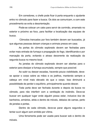 186 Corpo de Bombeiros Militar do Distrito Federal
Em corredores, o chefe pode ficar à porta enquanto o ajudante
entra no cômodo para fazer a busca. Os dois se comunicam, e com este
procedimento se evita a desorientação.
Pode-se colocar um cabo para servir de corrimão, amarrado no
exterior e próximo ao foco, para facilitar a localização das equipes de
busca.
Cômodos trancados por fora também devem ser buscados, já
que algumas pessoas deixam crianças e animais presos em casa.
As portas do cômodo explorado devem ser fechadas para
evitar mais entrada de fumaça e propagação do fogo, identificando-o por
marcação da porta, evitando o atraso decorrente da realização da
segunda busca no mesmo local.
As janelas do cômodo explorado devem ser abertas para o
exterior para dissipar a fumaça acumulada, sempre que possível.
Ao subir ou descer escadas, havendo pouca visibilidade, deve-
se apoiar o corpo sobre as mãos e os joelhos, mantendo sempre a
cabeça em nível mais elevado do que o corpo. Isso diminuirá a
possibilidade de perder o equilíbrio, principalmente quando descer.
Toda porta deve ser fechada durante e depois da busca no
cômodo, para não interferir com a ventilação do incêndio. Deve-se
buscar em qualquer lugar onde alguém possa estar, inclusive box de
banheiros, armários, atrás e dentro de móveis, debaixo de camas, perto
de janelas e portas.
Dentro de cada cômodo, deve-se parar alguns segundos e
tentar ouvir algum som emitido por vítima.
Uma ferramenta pode ser usada para buscar sob e dentro de
móveis.
 