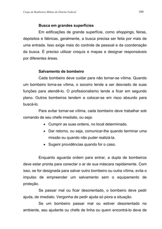 Corpo de Bombeiros Militar do Distrito Federal 189
Busca em grandes superfícies
Em edificações de grande superfície, como shoppings, feiras,
depósitos e fábricas, geralmente, a busca precisa ser feita por mais de
uma entrada. Isso exige mais do controle de pessoal e da coordenação
da busca. É preciso utilizar croquis e mapas e designar responsáveis
por diferentes áreas.
Salvamento de bombeiro
Cada bombeiro deve cuidar para não tornar-se vítima. Quando
um bombeiro torna-se vítima, o socorro tende a ser desviado de suas
funções para atendê-lo. O profissionalismo tende a ficar em segundo
plano. Outros bombeiros tendem a colocar-se em risco absurdo para
buscá-lo.
Para evitar tornar-se vítima, cada bombeiro deve trabalhar sob
comando de seu chefe imediato, ou seja:
• Cumprir as suas ordens, no local determinado.
• Dar retorno, ou seja, comunicar-lhe quando terminar uma
missão ou quando não puder realizá-la.
• Sugerir providências quando for o caso.
Enquanto aguarda ordem para entrar, a dupla de bombeiros
deve estar pronta para conectar o ar de sua máscara rapidamente. Com
isso, se for designada para salvar outro bombeiro ou outra vítima, evita o
impulso de empreender um salvamento sem o equipamento de
proteção.
Se passar mal ou ficar desorientado, o bombeiro deve pedir
ajuda, de imediato. Vergonha de pedir ajuda só piora a situação.
Se um bombeiro passar mal ou estiver desorientado no
ambiente, seu ajudante ou chefe de linha ou quem encontrá-lo deve de
 