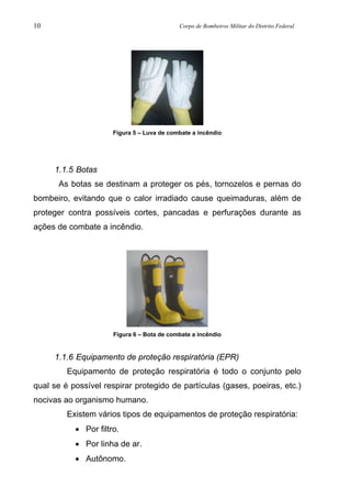 10 Corpo de Bombeiros Militar do Distrito Federal
Figura 5 – Luva de combate a incêndio
1.1.5 Botas
As botas se destinam a proteger os pés, tornozelos e pernas do
bombeiro, evitando que o calor irradiado cause queimaduras, além de
proteger contra possíveis cortes, pancadas e perfurações durante as
ações de combate a incêndio.
Figura 6 – Bota de combate a incêndio
1.1.6 Equipamento de proteção respiratória (EPR)
Equipamento de proteção respiratória é todo o conjunto pelo
qual se é possível respirar protegido de partículas (gases, poeiras, etc.)
nocivas ao organismo humano.
Existem vários tipos de equipamentos de proteção respiratória:
• Por filtro.
• Por linha de ar.
• Autônomo.
 