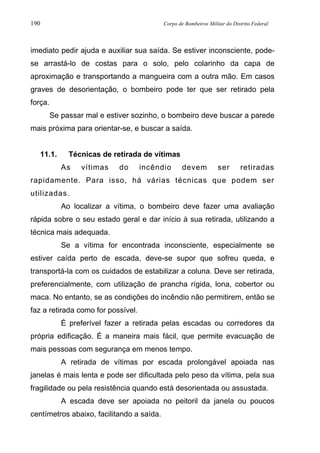 190 Corpo de Bombeiros Militar do Distrito Federal
imediato pedir ajuda e auxiliar sua saída. Se estiver inconsciente, pode-
se arrastá-lo de costas para o solo, pelo colarinho da capa de
aproximação e transportando a mangueira com a outra mão. Em casos
graves de desorientação, o bombeiro pode ter que ser retirado pela
força.
Se passar mal e estiver sozinho, o bombeiro deve buscar a parede
mais próxima para orientar-se, e buscar a saída.
11.1. Técnicas de retirada de vítimas
As vítimas do incêndio devem ser retiradas
rapidamente. Para isso, há várias técnicas que podem ser
utilizadas.
Ao localizar a vítima, o bombeiro deve fazer uma avaliação
rápida sobre o seu estado geral e dar início à sua retirada, utilizando a
técnica mais adequada.
Se a vítima for encontrada inconsciente, especialmente se
estiver caída perto de escada, deve-se supor que sofreu queda, e
transportá-la com os cuidados de estabilizar a coluna. Deve ser retirada,
preferencialmente, com utilização de prancha rígida, lona, cobertor ou
maca. No entanto, se as condições do incêndio não permitirem, então se
faz a retirada como for possível.
É preferível fazer a retirada pelas escadas ou corredores da
própria edificação. É a maneira mais fácil, que permite evacuação de
mais pessoas com segurança em menos tempo.
A retirada de vítimas por escada prolongável apoiada nas
janelas é mais lenta e pode ser dificultada pelo peso da vítima, pela sua
fragilidade ou pela resistência quando está desorientada ou assustada.
A escada deve ser apoiada no peitoril da janela ou poucos
centímetros abaixo, facilitando a saída.
 