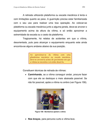 Corpo de Bombeiros Militar do Distrito Federal 191
A retirada utilizando plataforma ou escada mecânica é lenta e
com limitações quanto ao peso. A guarnição precisa estar familiarizada
com o seu uso para realizar uma boa operação. Ao colocar-se
plataforma ou escada mecânica junto a alguma janela, deve-se arvorar o
equipamento acima da altura da vítima, e só então aproximar a
extremidade da escada ou o cesto da plataforma.
Tragicamente, há relatos de acidentes em que a vítima,
desorientada, pula para alcançar o equipamento enquanto este ainda
encontra-se alguns andares abaixo da sua posição.
Constituem técnicas de retirada de vítimas:
• Caminhando, se a vítima conseguir andar, procure fazer
com que ela se desloque o mais abaixada possível. Se
não for possível, apóie a vítima no ombro (ver Figura 158).
Figura 158 - Bombeiros apóiam a vítima
• Nos braços, para percurso curto e vítima leve.
Ao aproximar-se da vítima com uma
plataforma mecânica ou escada mecânica,
deve-se arvorá-la acima do pavimento em que
a vítima se encontra e só então descê-la.
 