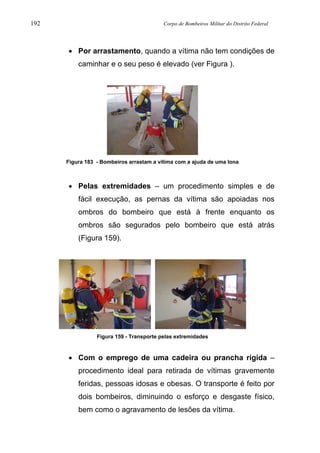 192 Corpo de Bombeiros Militar do Distrito Federal
• Por arrastamento, quando a vítima não tem condições de
caminhar e o seu peso é elevado (ver Figura ).
Figura 183 - Bombeiros arrastam a vítima com a ajuda de uma lona
• Pelas extremidades – um procedimento simples e de
fácil execução, as pernas da vítima são apoiadas nos
ombros do bombeiro que está à frente enquanto os
ombros são segurados pelo bombeiro que está atrás
(Figura 159).
Figura 159 - Transporte pelas extremidades
• Com o emprego de uma cadeira ou prancha rígida –
procedimento ideal para retirada de vítimas gravemente
feridas, pessoas idosas e obesas. O transporte é feito por
dois bombeiros, diminuindo o esforço e desgaste físico,
bem como o agravamento de lesões da vítima.
 