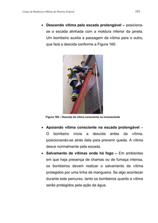 Corpo de Bombeiros Militar do Distrito Federal 193
• Descendo vítima pela escada prolongável – posiciona-
se a escada alinhada com a moldura inferior da janela.
Um bombeiro auxilia a passagem da vítima para o outro,
que fará a descida conforme a Figura 160.
Figura 160 – Descida de vítima consciente ou inconsciente
• Apoiando vítima consciente na escada prolongável –
O bombeiro inicia a descida antes da vítima,
posicionando-se atrás dela para prevenir queda. A vítima
desce normalmente pela escada.
• Salvamento de vítimas onde há fogo – Em ambientes
em que haja presença de chamas ou de fumaça intensa,
os bombeiros devem realizar o salvamento da vítima
protegidos por uma linha de mangueira. Se algo acontecer
durante este percurso, tanto os bombeiros quanto a vítima
serão protegidos pela ação da água.
 