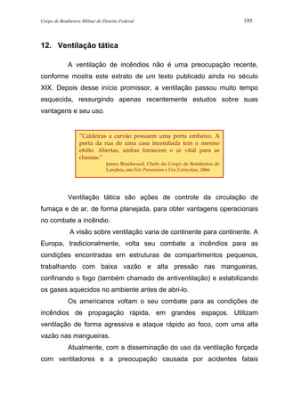 Corpo de Bombeiros Militar do Distrito Federal 195
12. Ventilação tática
A ventilação de incêndios não é uma preocupação recente,
conforme mostra este extrato de um texto publicado ainda no século
XIX. Depois desse início promissor, a ventilação passou muito tempo
esquecida, ressurgindo apenas recentemente estudos sobre suas
vantagens e seu uso.
Ventilação tática são ações de controle da circulação de
fumaça e de ar, de forma planejada, para obter vantagens operacionais
no combate a incêndio.
A visão sobre ventilação varia de continente para continente. A
Europa, tradicionalmente, volta seu combate a incêndios para as
condições encontradas em estruturas de compartimentos pequenos,
trabalhando com baixa vazão e alta pressão nas mangueiras,
confinando o fogo (também chamado de antiventilação) e estabilizando
os gases aquecidos no ambiente antes de abri-lo.
Os americanos voltam o seu combate para as condições de
incêndios de propagação rápida, em grandes espaços. Utilizam
ventilação de forma agressiva e ataque rápido ao foco, com uma alta
vazão nas mangueiras.
Atualmente, com a disseminação do uso da ventilação forçada
com ventiladores e a preocupação causada por acidentes fatais
“Caldeiras a carvão possuem uma porta embaixo. A
porta da rua de uma casa incendiada tem o mesmo
efeito. Abertas, ambas fornecem o ar vital para as
chamas.”
James Braidwood, Chefe do Corpo de Bombeiros de
Londres, em Fire Prevention e Fire Extinction, 1866
 