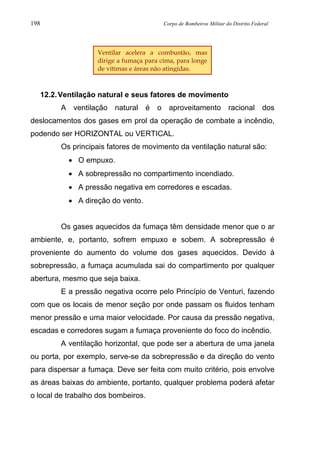 198 Corpo de Bombeiros Militar do Distrito Federal
12.2.Ventilação natural e seus fatores de movimento
A ventilação natural é o aproveitamento racional dos
deslocamentos dos gases em prol da operação de combate a incêndio,
podendo ser HORIZONTAL ou VERTICAL.
Os principais fatores de movimento da ventilação natural são:
• O empuxo.
• A sobrepressão no compartimento incendiado.
• A pressão negativa em corredores e escadas.
• A direção do vento.
Os gases aquecidos da fumaça têm densidade menor que o ar
ambiente, e, portanto, sofrem empuxo e sobem. A sobrepressão é
proveniente do aumento do volume dos gases aquecidos. Devido à
sobrepressão, a fumaça acumulada sai do compartimento por qualquer
abertura, mesmo que seja baixa.
E a pressão negativa ocorre pelo Princípio de Venturi, fazendo
com que os locais de menor seção por onde passam os fluidos tenham
menor pressão e uma maior velocidade. Por causa da pressão negativa,
escadas e corredores sugam a fumaça proveniente do foco do incêndio.
A ventilação horizontal, que pode ser a abertura de uma janela
ou porta, por exemplo, serve-se da sobrepressão e da direção do vento
para dispersar a fumaça. Deve ser feita com muito critério, pois envolve
as áreas baixas do ambiente, portanto, qualquer problema poderá afetar
o local de trabalho dos bombeiros.
Ventilar acelera a combustão, mas
dirige a fumaça para cima, para longe
de vítimas e áreas não atingidas.
 