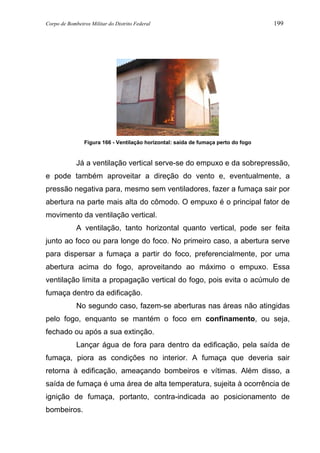 Corpo de Bombeiros Militar do Distrito Federal 199
Figura 166 - Ventilação horizontal: saída de fumaça perto do fogo
Já a ventilação vertical serve-se do empuxo e da sobrepressão,
e pode também aproveitar a direção do vento e, eventualmente, a
pressão negativa para, mesmo sem ventiladores, fazer a fumaça sair por
abertura na parte mais alta do cômodo. O empuxo é o principal fator de
movimento da ventilação vertical.
A ventilação, tanto horizontal quanto vertical, pode ser feita
junto ao foco ou para longe do foco. No primeiro caso, a abertura serve
para dispersar a fumaça a partir do foco, preferencialmente, por uma
abertura acima do fogo, aproveitando ao máximo o empuxo. Essa
ventilação limita a propagação vertical do fogo, pois evita o acúmulo de
fumaça dentro da edificação.
No segundo caso, fazem-se aberturas nas áreas não atingidas
pelo fogo, enquanto se mantém o foco em confinamento, ou seja,
fechado ou após a sua extinção.
Lançar água de fora para dentro da edificação, pela saída de
fumaça, piora as condições no interior. A fumaça que deveria sair
retorna à edificação, ameaçando bombeiros e vítimas. Além disso, a
saída de fumaça é uma área de alta temperatura, sujeita à ocorrência de
ignição de fumaça, portanto, contra-indicada ao posicionamento de
bombeiros.
 