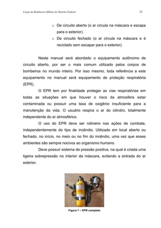 Corpo de Bombeiros Militar do Distrito Federal 11
o De circuito aberto (o ar circula na máscara e escapa
para o exterior).
o De circuito fechado (o ar circula na máscara e é
reciclado sem escapar para o exterior).
Neste manual será abordado o equipamento autônomo de
circuito aberto, por ser o mais comum utilizado pelos corpos de
bombeiros no mundo inteiro. Por isso mesmo, toda referência a este
equipamento no manual será equipamento de proteção respiratória
(EPR).
O EPR tem por finalidade proteger as vias respiratórias em
todas as situações em que houver o risco da atmosfera estar
contaminada ou possuir uma taxa de oxigênio insuficiente para a
manutenção da vida. O usuário respira o ar do cilindro, totalmente
independente do ar atmosférico.
O uso do EPR deve ser rotineiro nas ações de combate,
independentemente do tipo de incêndio. Utilizado em local aberto ou
fechado, no início, no meio ou no fim do incêndio, uma vez que esses
ambientes são sempre nocivos ao organismo humano.
Deve possuir sistema de pressão positiva, na qual é criada uma
ligeira sobrepressão no interior da máscara, evitando a entrada do ar
exterior.
Figura 7 – EPR completo
 