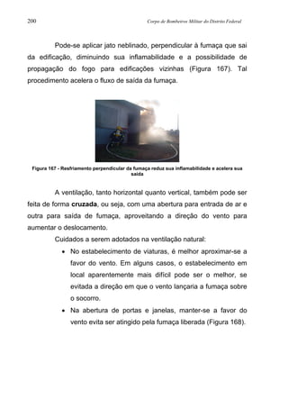 200 Corpo de Bombeiros Militar do Distrito Federal
Pode-se aplicar jato neblinado, perpendicular à fumaça que sai
da edificação, diminuindo sua inflamabilidade e a possibilidade de
propagação do fogo para edificações vizinhas (Figura 167). Tal
procedimento acelera o fluxo de saída da fumaça.
Figura 167 - Resfriamento perpendicular da fumaça reduz sua inflamabilidade e acelera sua
saída
A ventilação, tanto horizontal quanto vertical, também pode ser
feita de forma cruzada, ou seja, com uma abertura para entrada de ar e
outra para saída de fumaça, aproveitando a direção do vento para
aumentar o deslocamento.
Cuidados a serem adotados na ventilação natural:
• No estabelecimento de viaturas, é melhor aproximar-se a
favor do vento. Em alguns casos, o estabelecimento em
local aparentemente mais difícil pode ser o melhor, se
evitada a direção em que o vento lançaria a fumaça sobre
o socorro.
• Na abertura de portas e janelas, manter-se a favor do
vento evita ser atingido pela fumaça liberada (Figura 168).
 