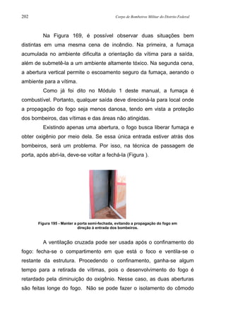 202 Corpo de Bombeiros Militar do Distrito Federal
Na Figura 169, é possível observar duas situações bem
distintas em uma mesma cena de incêndio. Na primeira, a fumaça
acumulada no ambiente dificulta a orientação da vítima para a saída,
além de submetê-la a um ambiente altamente tóxico. Na segunda cena,
a abertura vertical permite o escoamento seguro da fumaça, aerando o
ambiente para a vítima.
Como já foi dito no Módulo 1 deste manual, a fumaça é
combustível. Portanto, qualquer saída deve direcioná-la para local onde
a propagação do fogo seja menos danosa, tendo em vista a proteção
dos bombeiros, das vítimas e das áreas não atingidas.
Existindo apenas uma abertura, o fogo busca liberar fumaça e
obter oxigênio por meio dela. Se essa única entrada estiver atrás dos
bombeiros, será um problema. Por isso, na técnica de passagem de
porta, após abri-la, deve-se voltar a fechá-la (Figura ).
Figura 195 - Manter a porta semi-fechada, evitando a propagação do fogo em
direção à entrada dos bombeiros.
A ventilação cruzada pode ser usada após o confinamento do
fogo: fecha-se o compartimento em que está o foco e ventila-se o
restante da estrutura. Procedendo o confinamento, ganha-se algum
tempo para a retirada de vítimas, pois o desenvolvimento do fogo é
retardado pela diminuição do oxigênio. Nesse caso, as duas aberturas
são feitas longe do fogo. Não se pode fazer o isolamento do cômodo
 