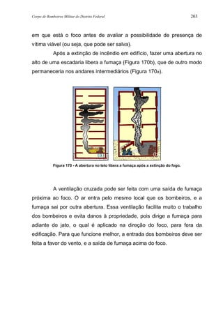 Corpo de Bombeiros Militar do Distrito Federal 203
em que está o foco antes de avaliar a possibilidade de presença de
vítima viável (ou seja, que pode ser salva).
Após a extinção de incêndio em edifício, fazer uma abertura no
alto de uma escadaria libera a fumaça (Figura 170b), que de outro modo
permaneceria nos andares intermediários (Figura 170a).
Figura 170 - A abertura no teto libera a fumaça após a extinção do fogo.
A ventilação cruzada pode ser feita com uma saída de fumaça
próxima ao foco. O ar entra pelo mesmo local que os bombeiros, e a
fumaça sai por outra abertura. Essa ventilação facilita muito o trabalho
dos bombeiros e evita danos à propriedade, pois dirige a fumaça para
adiante do jato, o qual é aplicado na direção do foco, para fora da
edificação. Para que funcione melhor, a entrada dos bombeiros deve ser
feita a favor do vento, e a saída de fumaça acima do foco.
(a) (b)
 