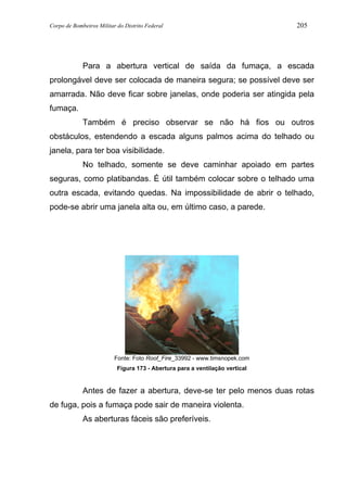 Corpo de Bombeiros Militar do Distrito Federal 205
Para a abertura vertical de saída da fumaça, a escada
prolongável deve ser colocada de maneira segura; se possível deve ser
amarrada. Não deve ficar sobre janelas, onde poderia ser atingida pela
fumaça.
Também é preciso observar se não há fios ou outros
obstáculos, estendendo a escada alguns palmos acima do telhado ou
janela, para ter boa visibilidade.
No telhado, somente se deve caminhar apoiado em partes
seguras, como platibandas. É útil também colocar sobre o telhado uma
outra escada, evitando quedas. Na impossibilidade de abrir o telhado,
pode-se abrir uma janela alta ou, em último caso, a parede.
Fonte: Foto Roof_Fire_33992 - www.timsnopek.com
Figura 173 - Abertura para a ventilação vertical
Antes de fazer a abertura, deve-se ter pelo menos duas rotas
de fuga, pois a fumaça pode sair de maneira violenta.
As aberturas fáceis são preferíveis.
 