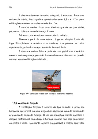 206 Corpo de Bombeiros Militar do Distrito Federal
A abertura deve ter tamanho adequado à estrutura. Para uma
residência média, isso significa aproximadamente 1,2m x 1,2m; para
edificações maiores, uma abertura de 3m x 3m.
É sempre melhor fazer uma abertura grande do que várias
pequenas, pois o arraste da fumaça é maior.
Evita-se cortar estruturas de suporte do telhado.
Abre-se a partir da área sobre o fogo em direção à rota de
fuga. Completa-se a abertura com cuidado, e o pessoal se retira
rapidamente, pois a fumaça pode sair de forma violenta.
A abertura vertical feita a partir de uma plataforma mecânica
oferece mais segurança, pois não é necessário se apoiar nem na parede
nem no teto da edificação sinistrada.
Figura 200 - Ventilação vertical com auxílio da plataforma mecânica
12.3.Ventilação forçada
A ventilação forçada é sempre do tipo cruzada, e pode ser
horizontal ou vertical, ou seja, exige duas aberturas, uma de entrada de
ar e outra de saída de fumaça. O uso de aparelhos permite escolher a
direção preferencial para dirigir a fumaça, mesmo que seja para baixo
ou contra o vento. No entanto, sempre que possível, é melhor aproveitar
Direção do vento
 
