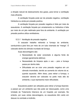 Corpo de Bombeiros Militar do Distrito Federal 207
a direção natural de deslocamento dos gases, para tornar a ventilação
mais eficiente.
A ventilação forçada pode ser de pressão negativa, ventilação
hidráulica ou ainda por pressão positiva.
A ventilação forçada por pressão negativa é feita por meio de
exaustores. A ventilação forçada por arrastamento ou hidráulica é feita
por meio de um jato neblinado para fora do ambiente. A ventilação por
pressão positiva utiliza ventiladores.
12.3.1 Ventilação de pressão negativa
O exaustor trabalha retirando a fumaça do ambiente,
conduzindo-a para fora por meio de um tubo chamado de “manga”. É
colocado dentro do cômodo inundado de fumaça.
Suas desvantagens são:
• Necessidade de estar conectado à alguma fonte de
energia (geralmente elétrica).
• Necessidade de limpeza após o uso – pois a fumaça
passa por dentro dele.
• Dificuldade em se criar uma pressão negativa em um
cômodo incendiado, devido ao aumento do volume do ar,
quando aquecido. Além disso, para retirar a fumaça, o
exaustor deveria ser colocado na parte mais alta do
ambiente, o que representa maior dificuldade.
Exaustores podem ser utilizados para retirar a fumaça fazendo-
a passar por um ambiente que não pode ser desocupado, como uma
Unidade de Tratamento Intensivo de um hospital, por exemplo. No
entanto, por suas várias desvantagens, os exaustores têm caído em
desuso no combate a incêndio.
 