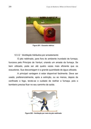 208 Corpo de Bombeiros Militar do Distrito Federal
Figura 201 - Exaustor elétrico
12.3.2 Ventilação hidráulica por arrastamento
O jato neblinado, para fora do ambiente inundado de fumaça,
funciona pelo Princípio de Venturi, criando um arraste da fumaça. Se
bem utilizado, pode ser até quatro vezes mais eficiente que os
exaustores. Sua desvantagem é a grande quantidade de água utilizada.
A principal vantagem é estar disponível facilmente. Deve ser
usado, preferencialmente, após a extinção, ou ao menos, depois de
confinado o fogo, tendo-se o cuidado de resfriar a fumaça, pois o
bombeiro precisa ficar no seu caminho de saída.
Figura 202 - Ventilação por meio de jato neblinado
 