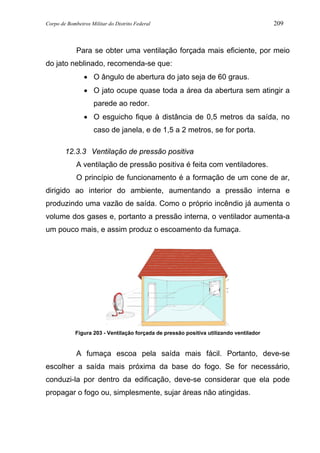 Corpo de Bombeiros Militar do Distrito Federal 209
Para se obter uma ventilação forçada mais eficiente, por meio
do jato neblinado, recomenda-se que:
• O ângulo de abertura do jato seja de 60 graus.
• O jato ocupe quase toda a área da abertura sem atingir a
parede ao redor.
• O esguicho fique à distância de 0,5 metros da saída, no
caso de janela, e de 1,5 a 2 metros, se for porta.
12.3.3 Ventilação de pressão positiva
A ventilação de pressão positiva é feita com ventiladores.
O princípio de funcionamento é a formação de um cone de ar,
dirigido ao interior do ambiente, aumentando a pressão interna e
produzindo uma vazão de saída. Como o próprio incêndio já aumenta o
volume dos gases e, portanto a pressão interna, o ventilador aumenta-a
um pouco mais, e assim produz o escoamento da fumaça.
Figura 203 - Ventilação forçada de pressão positiva utilizando ventilador
A fumaça escoa pela saída mais fácil. Portanto, deve-se
escolher a saída mais próxima da base do fogo. Se for necessário,
conduzi-la por dentro da edificação, deve-se considerar que ela pode
propagar o fogo ou, simplesmente, sujar áreas não atingidas.
 