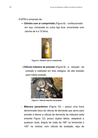 12 Corpo de Bombeiros Militar do Distrito Federal
O EPR é composto de:
• Cilindro com ar comprimido (Figura 8) - confeccionado
em aço, composite ou outra liga leve, encontrado com
volume de 4 a 12 litros.
Figura 8 - Cilindro com ar comprimido
•Válvula redutora de pressão (Figura 9) - a redução de
pressão é realizada em dois estágios, de alta pressão
para média pressão.
Figura 9 - Válvula redutora de pressão
- Máscara panorâmica (Figura 10) – possui uma trava
denominada trava da válvula de demanda que serve para
prender e liberar a válvula de demanda da máscara (seta
amarela Figura 12); possui duplos lábios, adaptável a
qualquer rosto, ângulo de visão de 180o
na horizontal e
100o
na vertical, com válvula de exalação, alça de
 