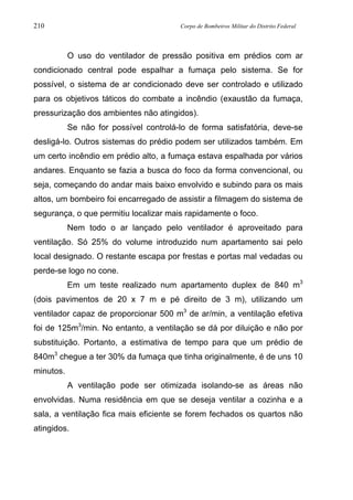 210 Corpo de Bombeiros Militar do Distrito Federal
O uso do ventilador de pressão positiva em prédios com ar
condicionado central pode espalhar a fumaça pelo sistema. Se for
possível, o sistema de ar condicionado deve ser controlado e utilizado
para os objetivos táticos do combate a incêndio (exaustão da fumaça,
pressurização dos ambientes não atingidos).
Se não for possível controlá-lo de forma satisfatória, deve-se
desligá-lo. Outros sistemas do prédio podem ser utilizados também. Em
um certo incêndio em prédio alto, a fumaça estava espalhada por vários
andares. Enquanto se fazia a busca do foco da forma convencional, ou
seja, começando do andar mais baixo envolvido e subindo para os mais
altos, um bombeiro foi encarregado de assistir a filmagem do sistema de
segurança, o que permitiu localizar mais rapidamente o foco.
Nem todo o ar lançado pelo ventilador é aproveitado para
ventilação. Só 25% do volume introduzido num apartamento sai pelo
local designado. O restante escapa por frestas e portas mal vedadas ou
perde-se logo no cone.
Em um teste realizado num apartamento duplex de 840 m3
(dois pavimentos de 20 x 7 m e pé direito de 3 m), utilizando um
ventilador capaz de proporcionar 500 m3
de ar/min, a ventilação efetiva
foi de 125m3
/min. No entanto, a ventilação se dá por diluição e não por
substituição. Portanto, a estimativa de tempo para que um prédio de
840m3
chegue a ter 30% da fumaça que tinha originalmente, é de uns 10
minutos.
A ventilação pode ser otimizada isolando-se as áreas não
envolvidas. Numa residência em que se deseja ventilar a cozinha e a
sala, a ventilação fica mais eficiente se forem fechados os quartos não
atingidos.
 